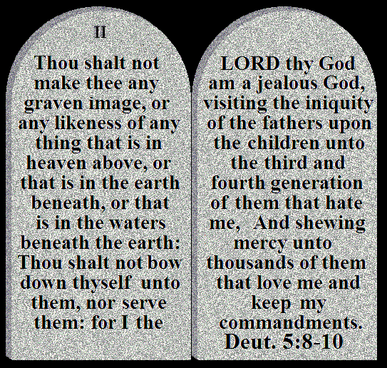 ALT TEXT - You shalt not make yourself any graven image, or any likeness of any thing that is in heaven above, or that is in the earth beneath, or that is in the waters beneath the earth:
 You shalt not bow down yourself unto them, nor serve them: for I the LORD your God am a jealous God, visiting the iniquity of the fathers upon the children unto the third and fourth generation of them that hate me,
 And shewing mercy unto thousands of them that love me and keep my commandments. Deut.5:8-10 	